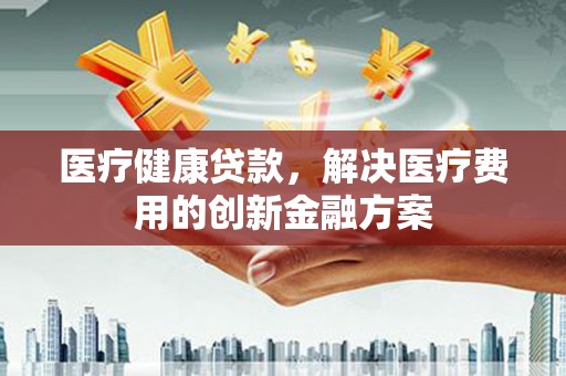 同心医疗健康贷款，解决医疗费用的创新金融方案