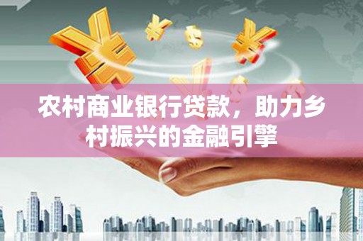 同心农村商业银行贷款，助力乡村振兴的金融引擎
