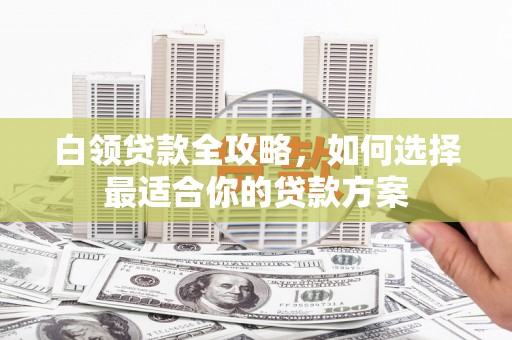同心白领贷款全攻略，如何选择最适合你的贷款方案